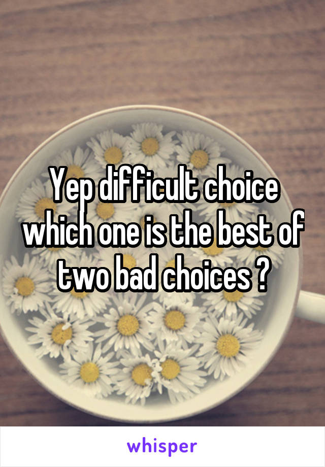 Yep difficult choice which one is the best of two bad choices ?