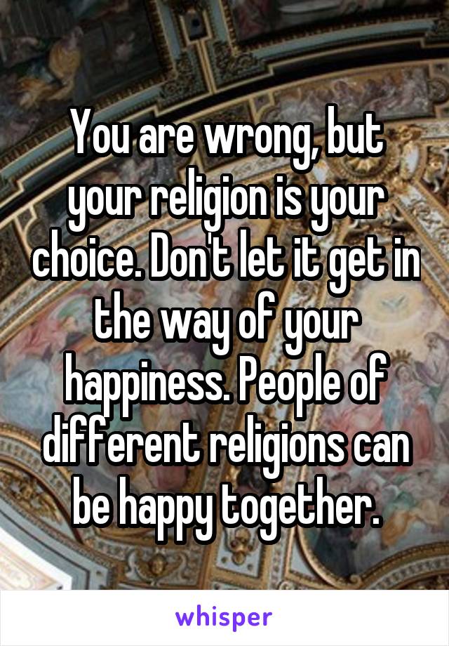 You are wrong, but your religion is your choice. Don't let it get in the way of your happiness. People of different religions can be happy together.