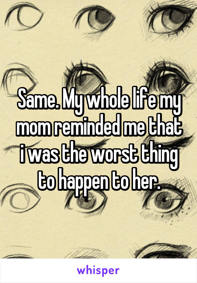 Same. My whole life my mom reminded me that i was the worst thing to happen to her.