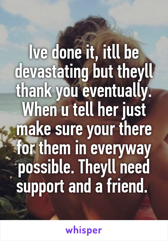 Ive done it, itll be devastating but theyll thank you eventually. When u tell her just make sure your there for them in everyway possible. Theyll need support and a friend. 