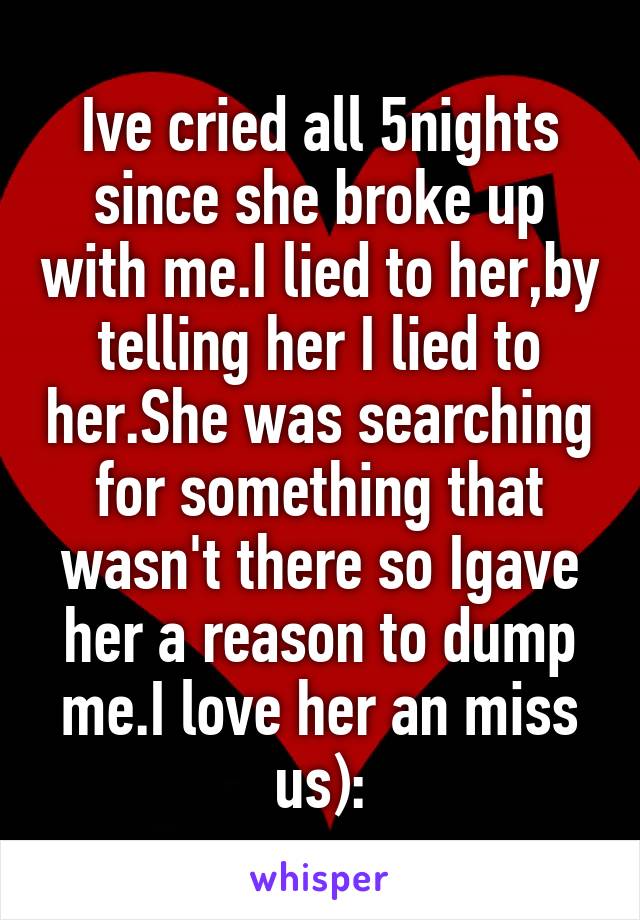 Ive cried all 5nights since she broke up with me.I lied to her,by telling her I lied to her.She was searching for something that wasn't there so Igave her a reason to dump me.I love her an miss us):