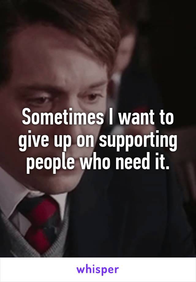 Sometimes I want to give up on supporting people who need it.