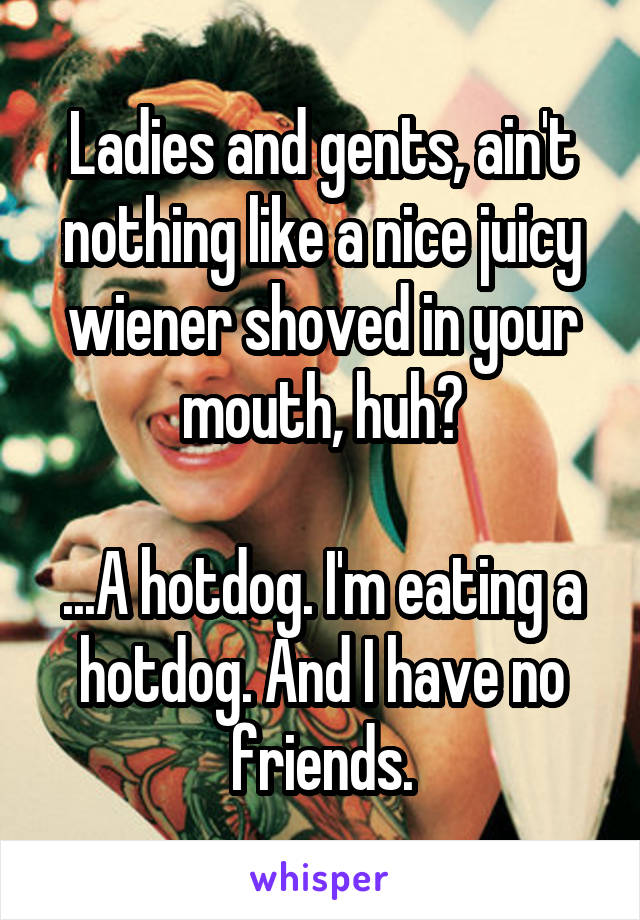 Ladies and gents, ain't nothing like a nice juicy wiener shoved in your mouth, huh?

...A hotdog. I'm eating a hotdog. And I have no friends.