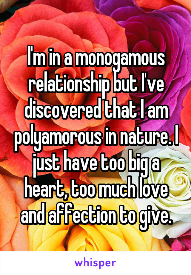 I'm in a monogamous relationship but I've discovered that I am polyamorous in nature. I just have too big a heart, too much love and affection to give.