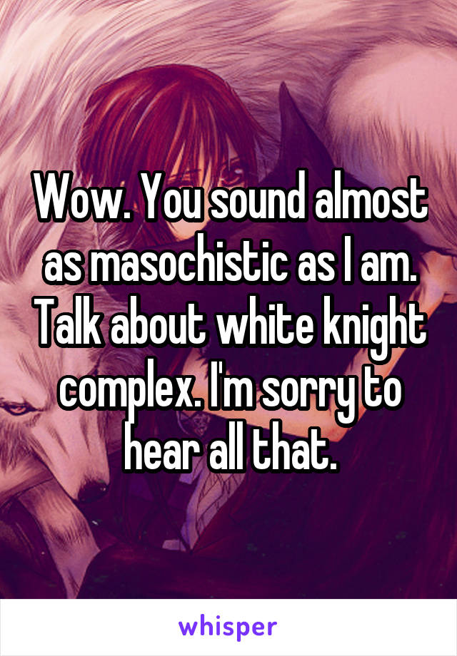 Wow. You sound almost as masochistic as I am. Talk about white knight complex. I'm sorry to hear all that.