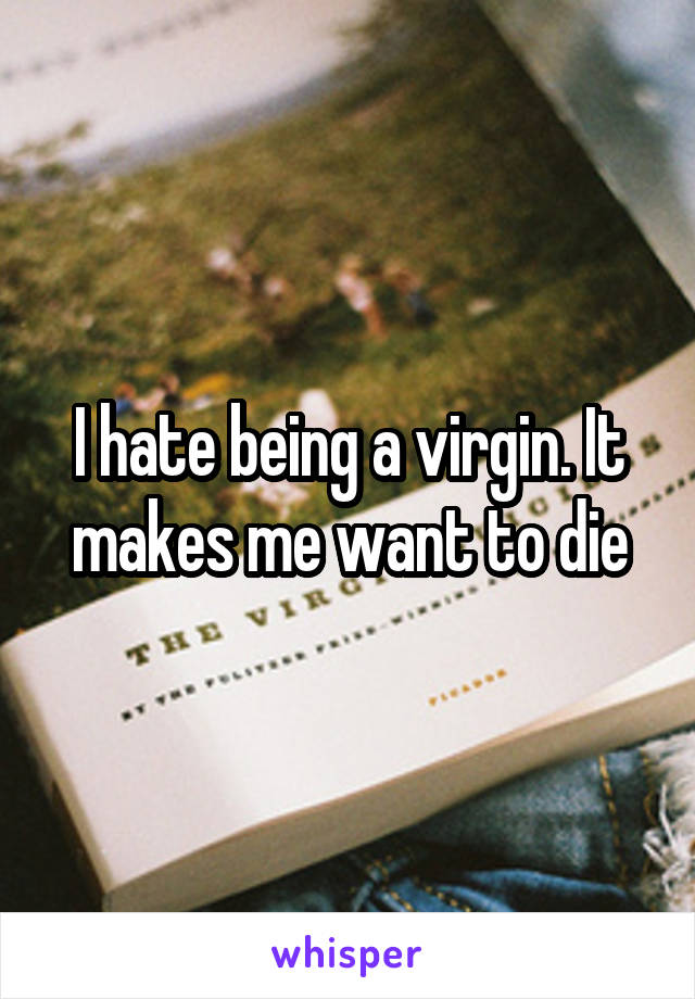 I hate being a virgin. It makes me want to die