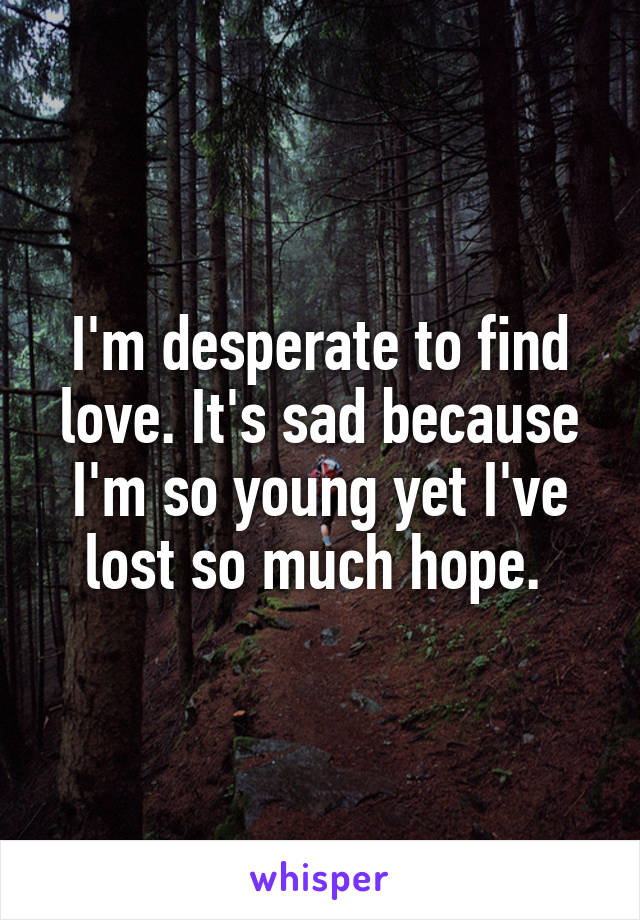 I'm desperate to find love. It's sad because I'm so young yet I've lost so much hope. 