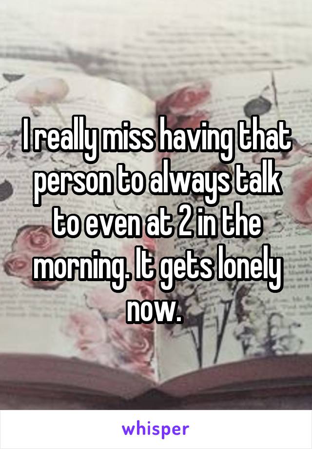 I really miss having that person to always talk to even at 2 in the morning. It gets lonely now. 