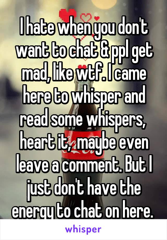 I hate when you don't want to chat & ppl get mad, like wtf. I came here to whisper and read some whispers,  heart it,  maybe even leave a comment. But I just don't have the energy to chat on here. 