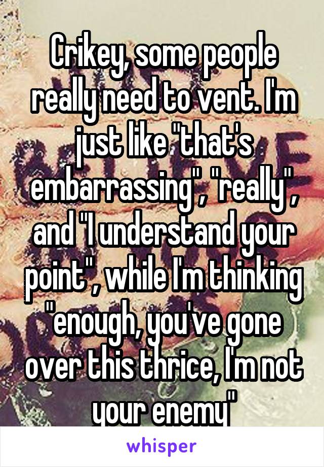 Crikey, some people really need to vent. I'm just like "that's embarrassing", "really", and "I understand your point", while I'm thinking "enough, you've gone over this thrice, I'm not your enemy"