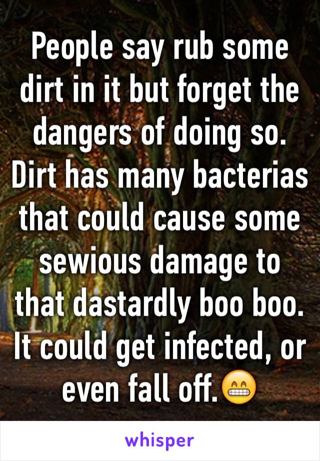 People say rub some dirt in it but forget the dangers of doing so. Dirt has many bacterias that could cause some sewious damage to that dastardly boo boo. It could get infected, or even fall off.😁