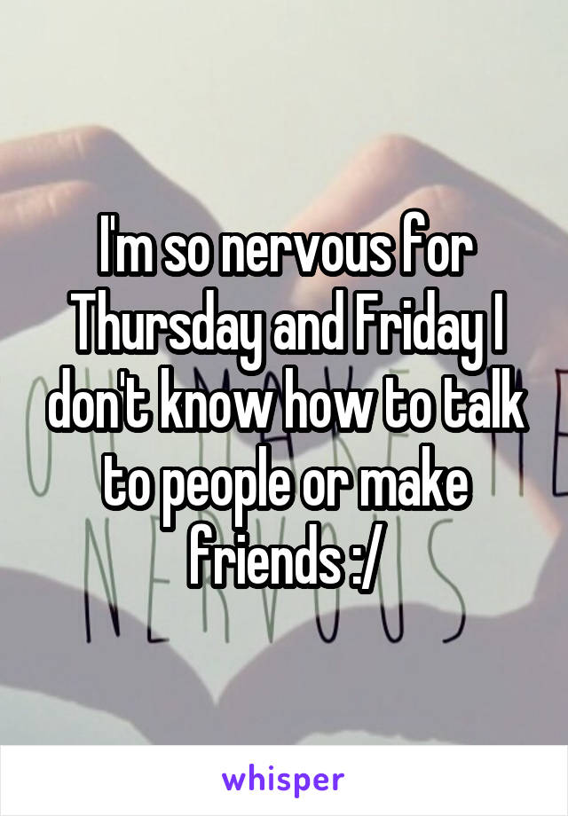 I'm so nervous for Thursday and Friday I don't know how to talk to people or make friends :/