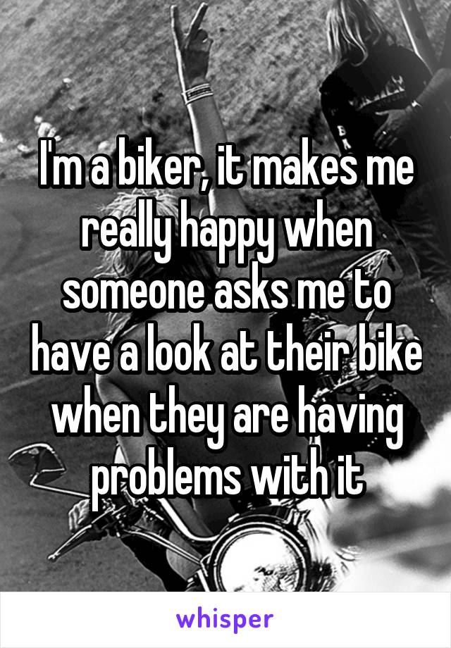 I'm a biker, it makes me really happy when someone asks me to have a look at their bike when they are having problems with it