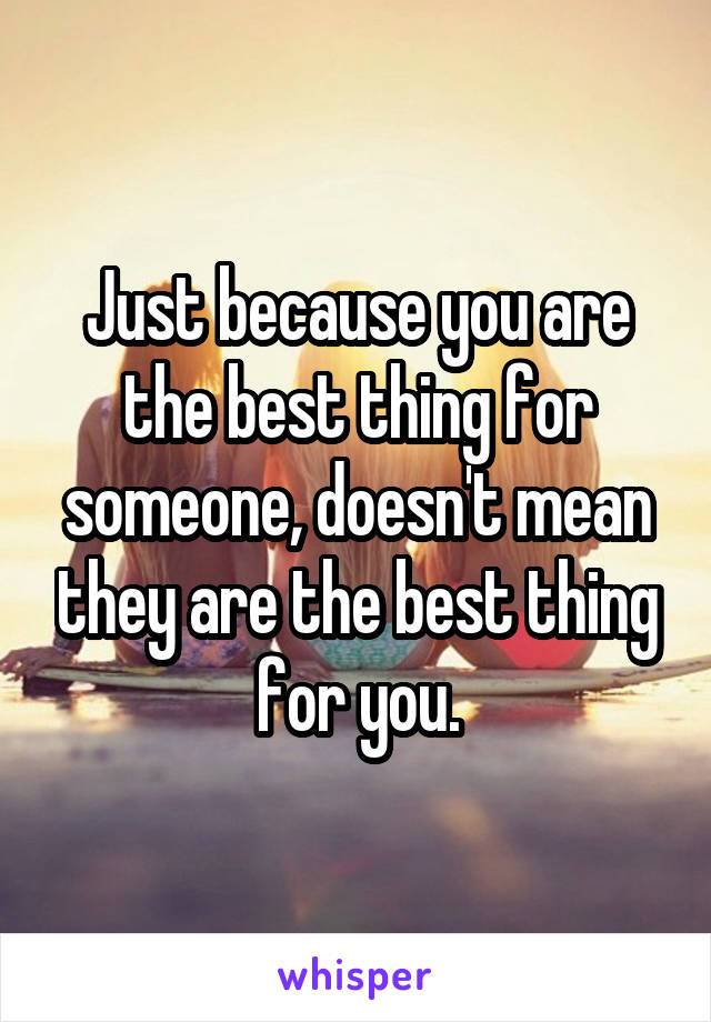 Just because you are the best thing for someone, doesn't mean they are the best thing for you.