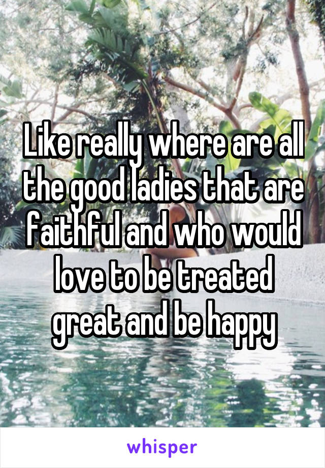 Like really where are all the good ladies that are faithful and who would love to be treated great and be happy