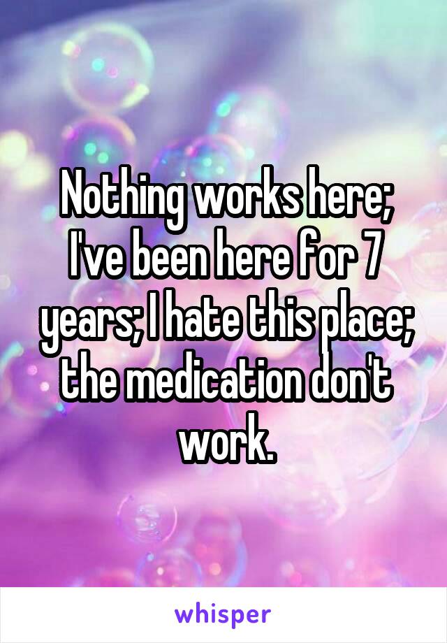 Nothing works here; I've been here for 7 years; I hate this place; the medication don't work.