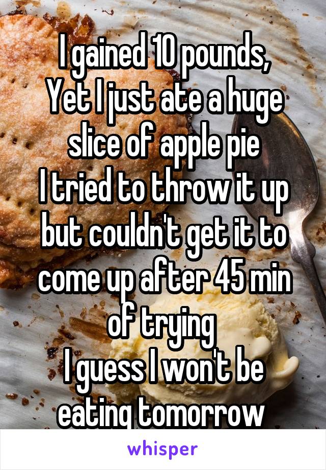 I gained 10 pounds,
Yet I just ate a huge slice of apple pie
I tried to throw it up but couldn't get it to come up after 45 min of trying 
I guess I won't be eating tomorrow 