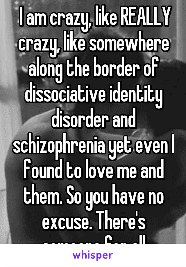  I am crazy, like REALLY crazy, like somewhere along the border of dissociative identity disorder and schizophrenia yet even I found to love me and them. So you have no excuse. There's someone for all