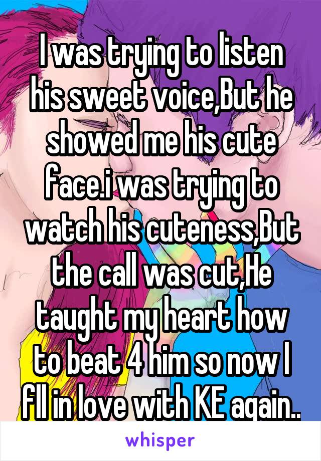 I was trying to listen his sweet voice,But he showed me his cute face.i was trying to watch his cuteness,But the call was cut,He taught my heart how to beat 4 him so now I fll in love with KE again..