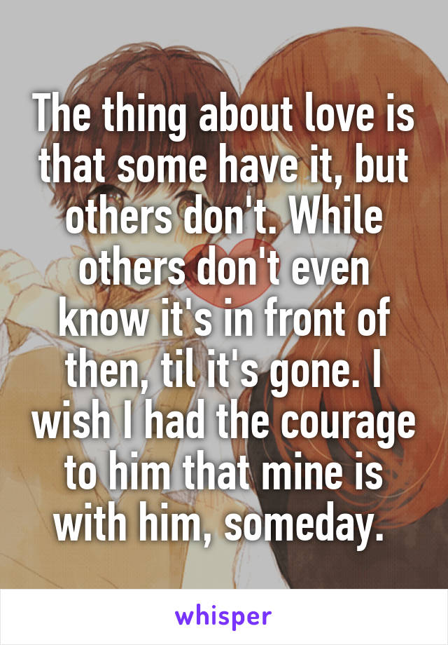 The thing about love is that some have it, but others don't. While others don't even know it's in front of then, til it's gone. I wish I had the courage to him that mine is with him, someday. 