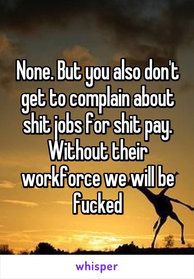 None. But you also don't get to complain about shit jobs for shit pay. Without their workforce we will be fucked