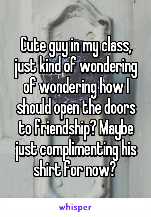 Cute guy in my class, just kind of wondering of wondering how I should open the doors to friendship? Maybe just complimenting his shirt for now? 