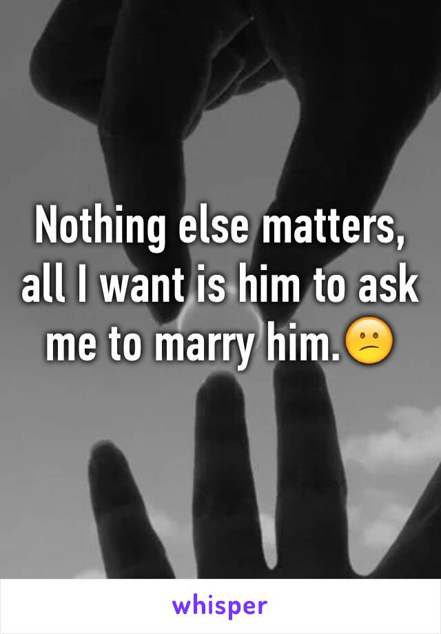 Nothing else matters, all I want is him to ask me to marry him.😕