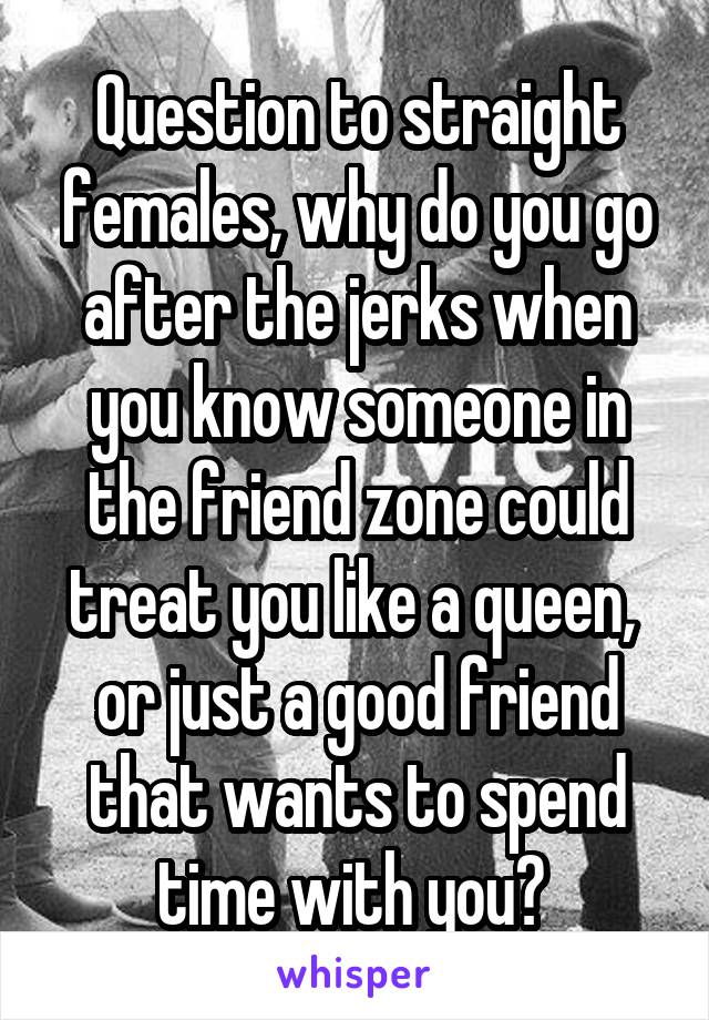 Question to straight females, why do you go after the jerks when you know someone in the friend zone could treat you like a queen,  or just a good friend that wants to spend time with you? 