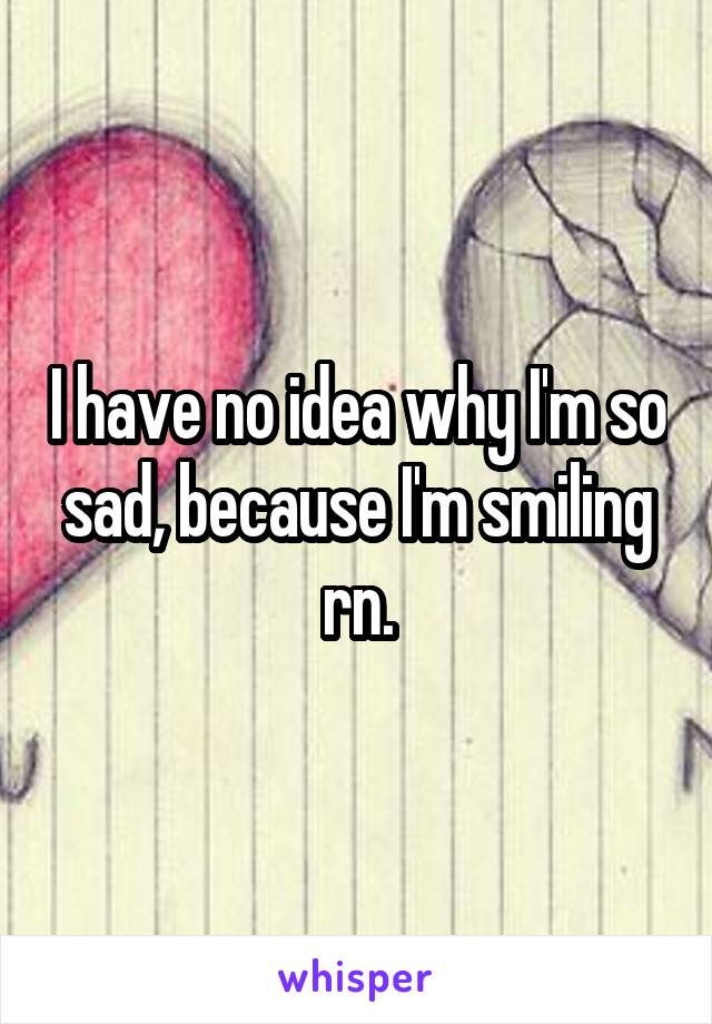 I have no idea why I'm so sad, because I'm smiling rn.