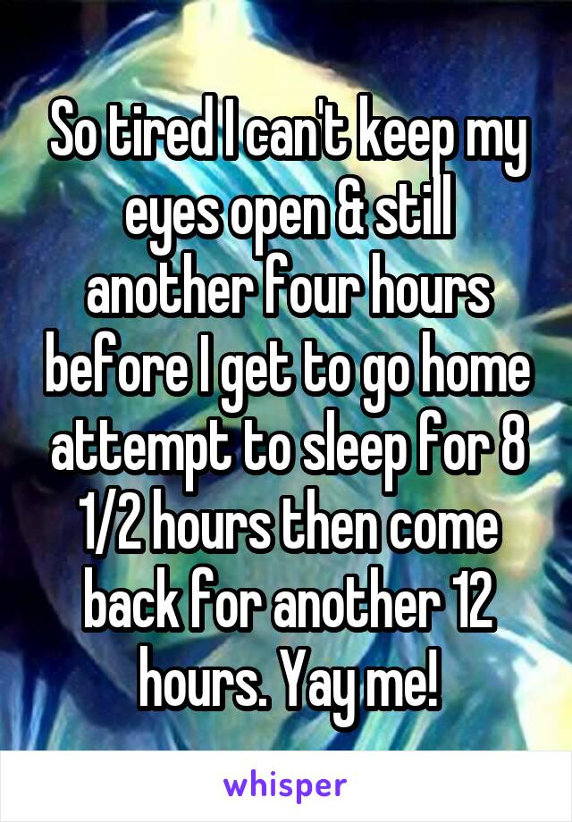 So tired I can't keep my eyes open & still another four hours before I get to go home attempt to sleep for 8 1/2 hours then come back for another 12 hours. Yay me!