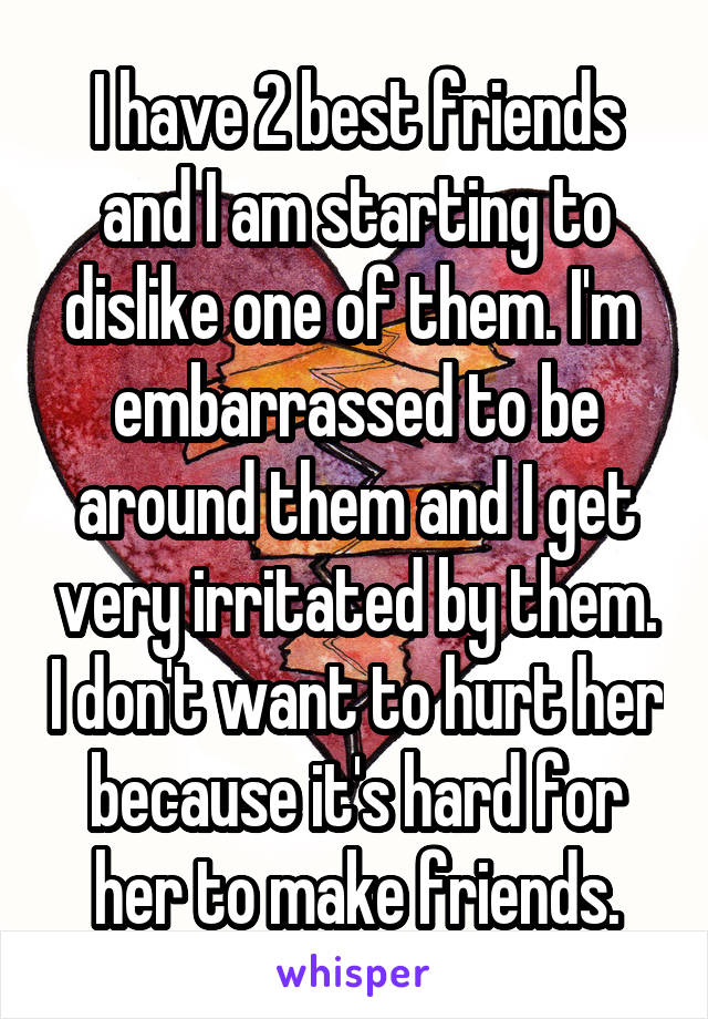 I have 2 best friends and I am starting to dislike one of them. I'm  embarrassed to be around them and I get very irritated by them. I don't want to hurt her because it's hard for her to make friends.