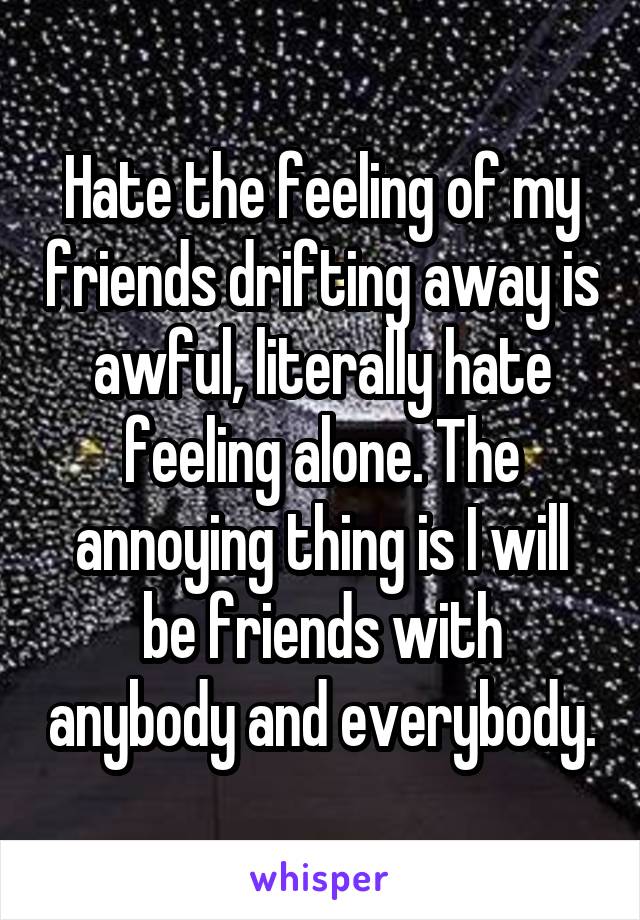 Hate the feeling of my friends drifting away is awful, literally hate feeling alone. The annoying thing is I will be friends with anybody and everybody.