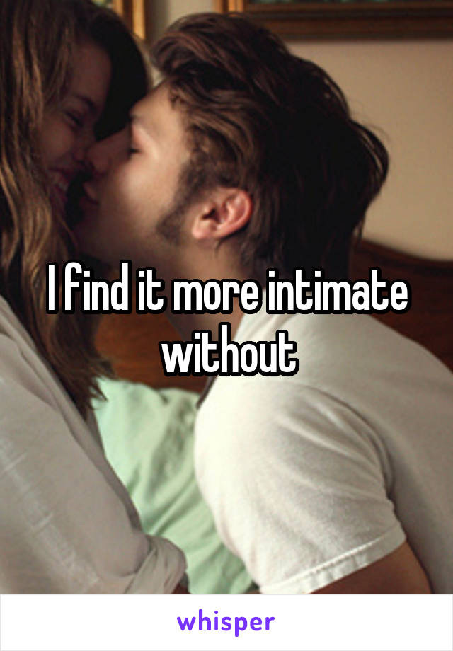 I find it more intimate without