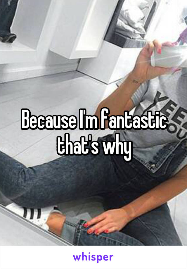 Because I'm fantastic that's why