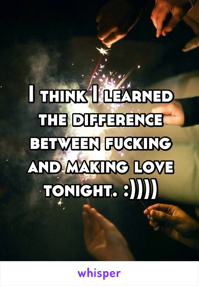 I think I learned the difference between fucking and making love tonight. :))))