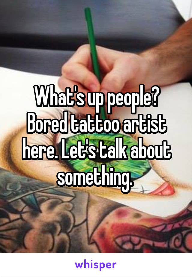 What's up people? Bored tattoo artist here. Let's talk about something. 