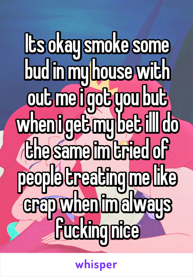 Its okay smoke some bud in my house with out me i got you but when i get my bet illl do the same im tried of people treating me like crap when im always fucking nice