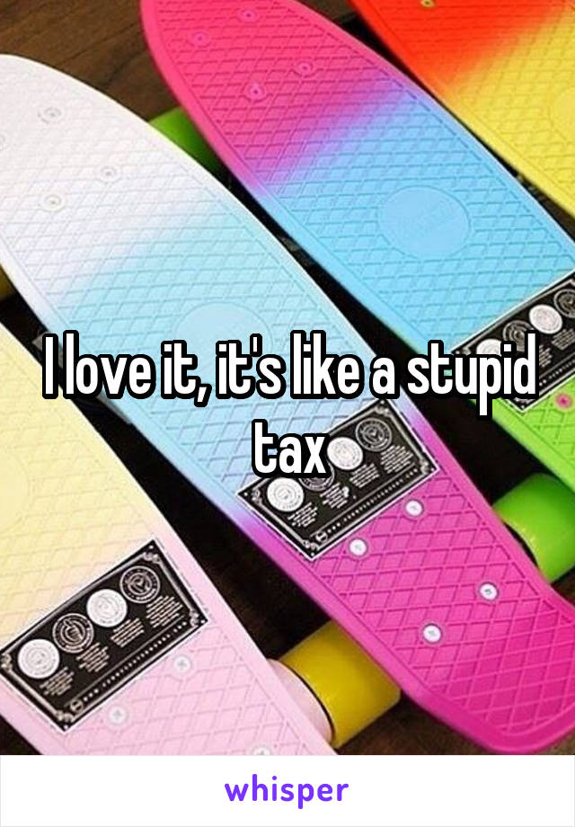 I love it, it's like a stupid tax