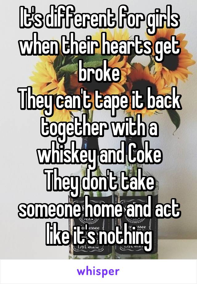 It's different for girls when their hearts get broke
They can't tape it back together with a whiskey and Coke
They don't take someone home and act like it's nothing
