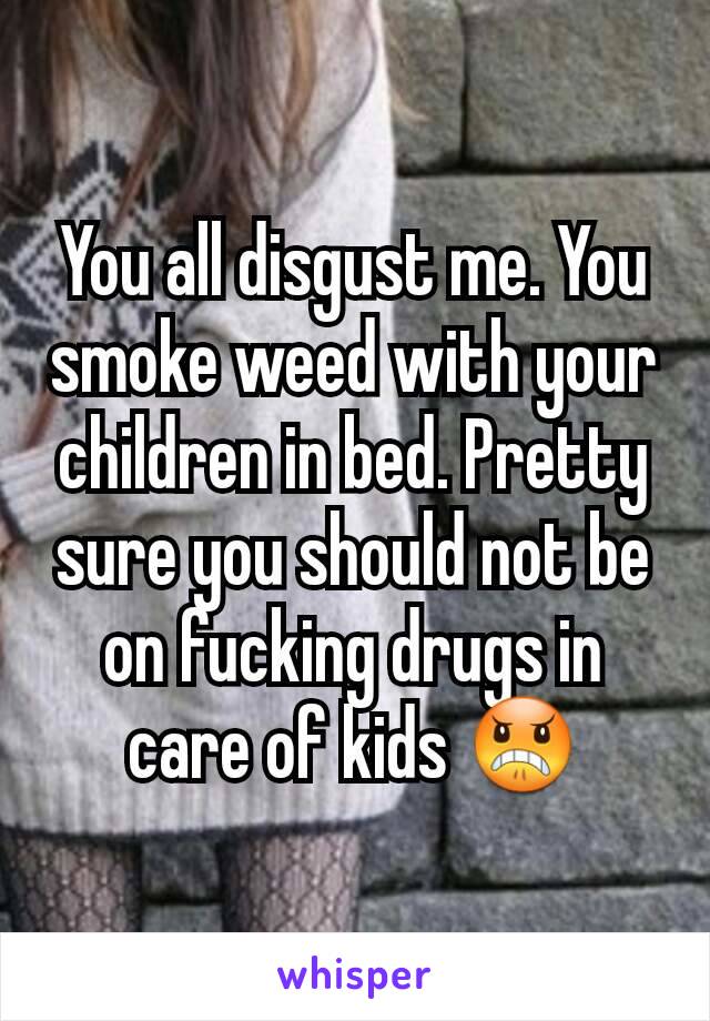 You all disgust me. You smoke weed with your children in bed. Pretty sure you should not be on fucking drugs in care of kids 😠