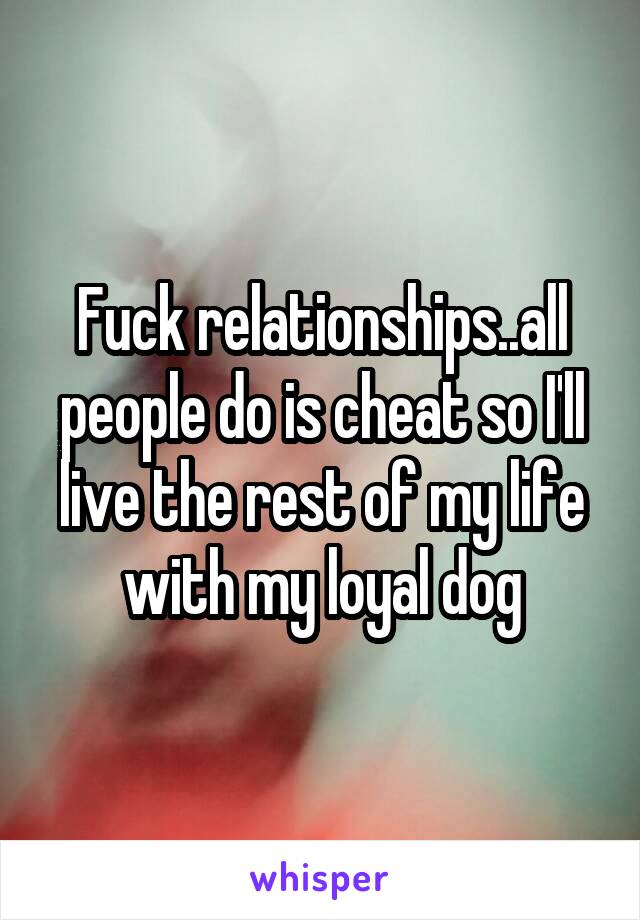 Fuck relationships..all people do is cheat so I'll live the rest of my life with my loyal dog