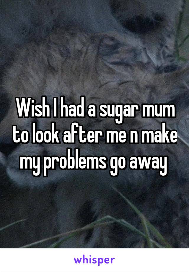 Wish I had a sugar mum to look after me n make my problems go away 