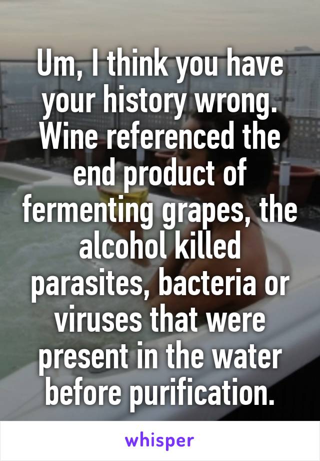Um, I think you have your history wrong. Wine referenced the end product of fermenting grapes, the alcohol killed parasites, bacteria or viruses that were present in the water before purification.