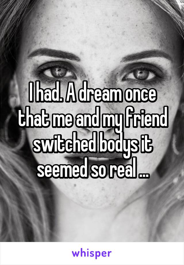 I had. A dream once that me and my friend switched bodys it seemed so real ...