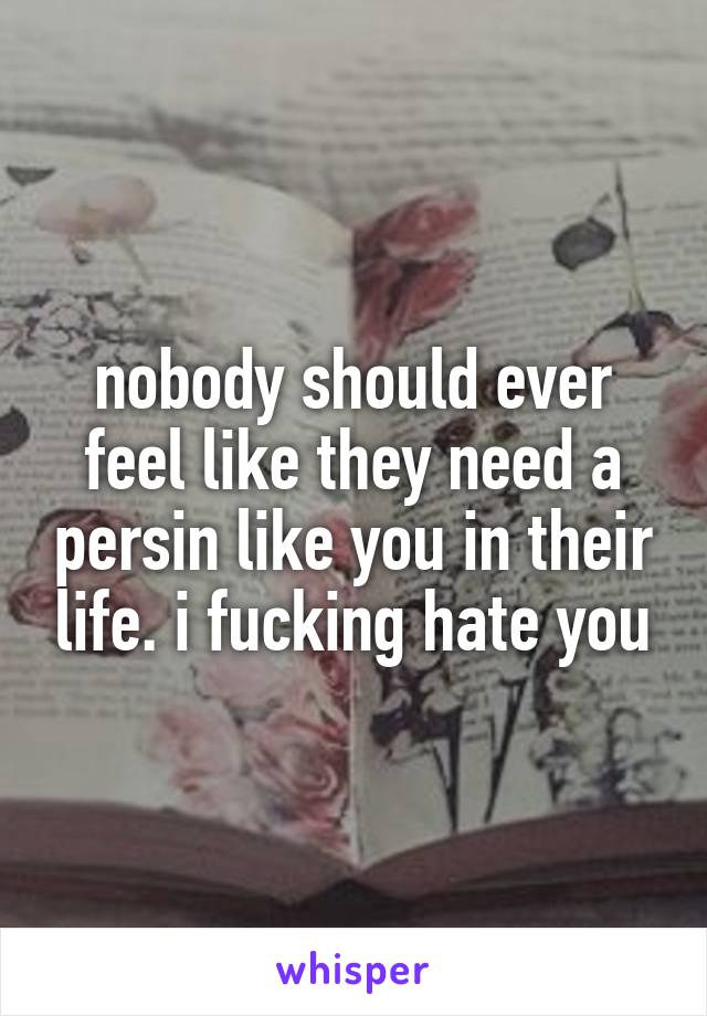 nobody should ever feel like they need a persin like you in their life. i fucking hate you