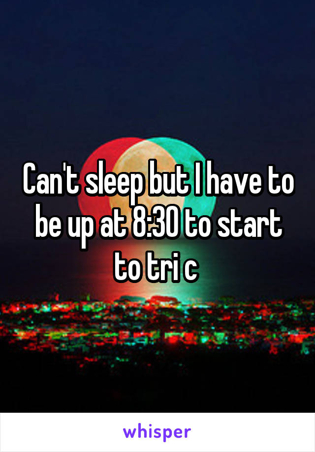 Can't sleep but I have to be up at 8:30 to start to tri c 