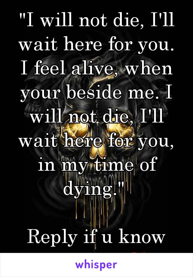 "I will not die, I'll wait here for you. I feel alive, when your beside me. I will not die, I'll wait here for you, in my time of dying." 

Reply if u know the band ❤