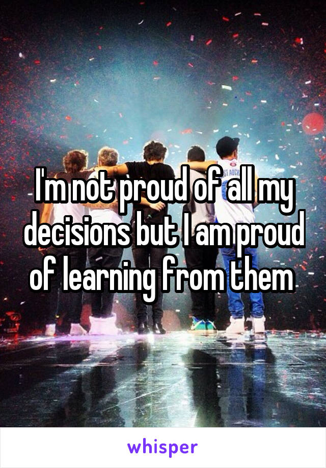 I'm not proud of all my decisions but I am proud of learning from them 