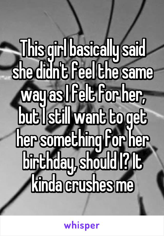 This girl basically said she didn't feel the same way as I felt for her, but I still want to get her something for her birthday, should I? It kinda crushes me