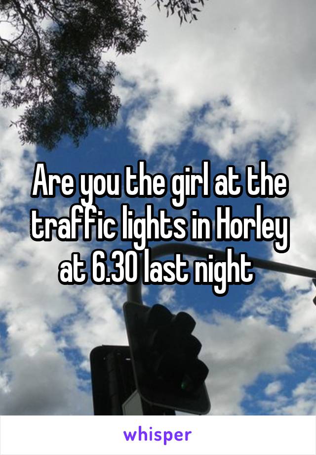 Are you the girl at the traffic lights in Horley at 6.30 last night 